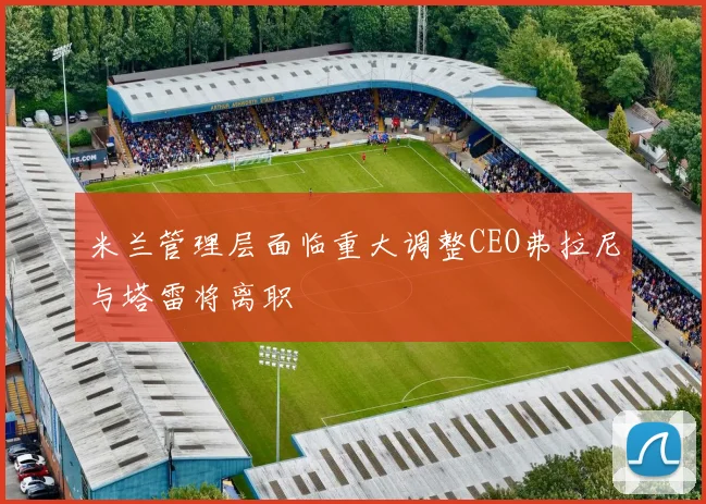 米兰管理层面临重大调整CEO弗拉尼与塔雷将离职