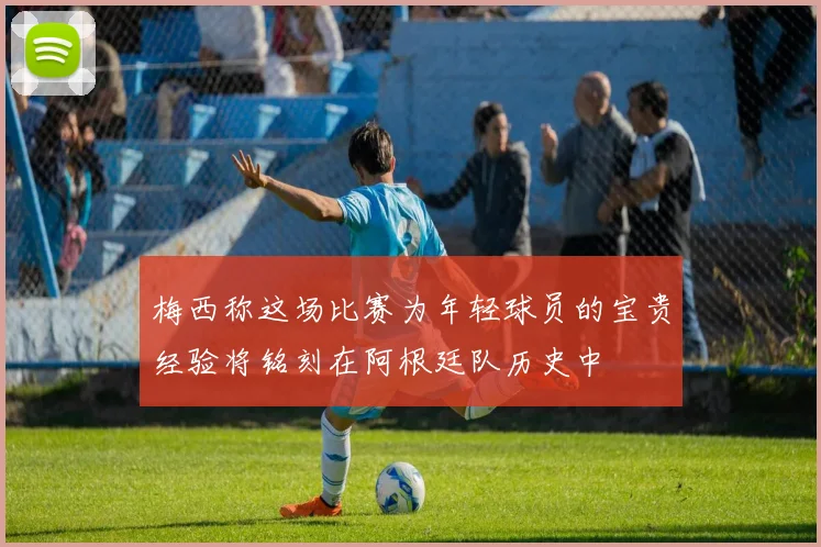 梅西称这场比赛为年轻球员的宝贵经验将铭刻在阿根廷队历史中