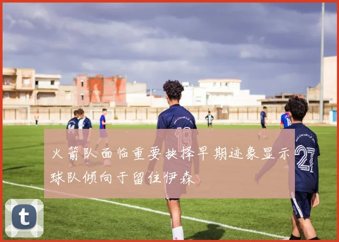 火箭队面临重要抉择早期迹象显示球队倾向于留住伊森