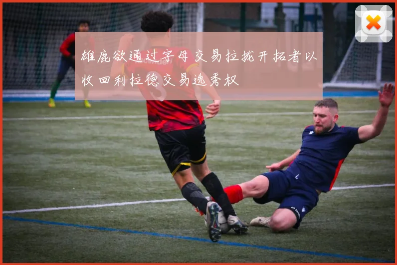 雄鹿欲通过字母交易拉拢开拓者以收回利拉德交易选秀权