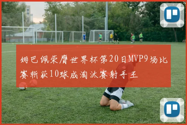 姆巴佩荣膺世界杯第20日MVP9场比赛斩获10球成淘汰赛射手王
