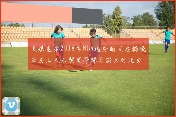美媒重排2018年NBA选秀前五名揭晓亚历山大东契奇等球员实力对比分析