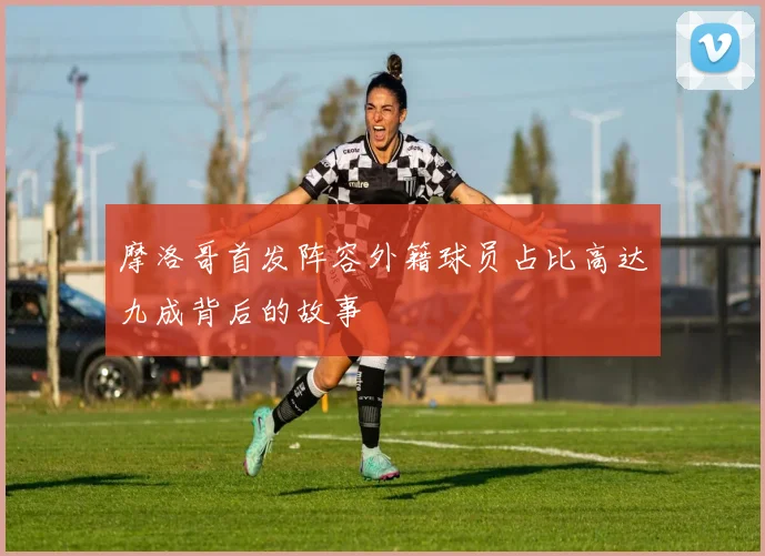 摩洛哥首发阵容外籍球员占比高达九成背后的故事