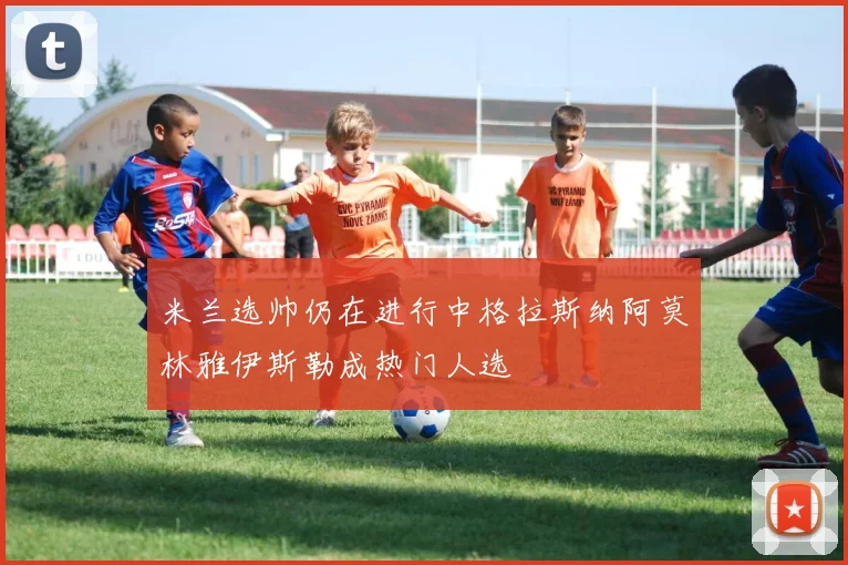 米兰选帅仍在进行中格拉斯纳阿莫林雅伊斯勒成热门人选