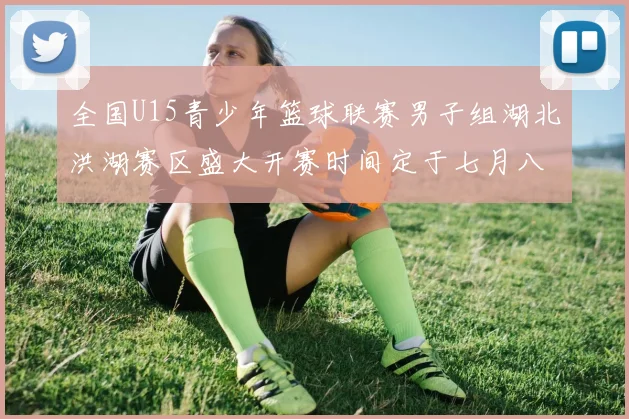 全国U15青少年篮球联赛男子组湖北洪湖赛区盛大开赛时间定于七月八日至十三日