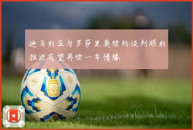 迪马利亚与罗萨里奥续约谈判顺利推进有望再续一年情缘