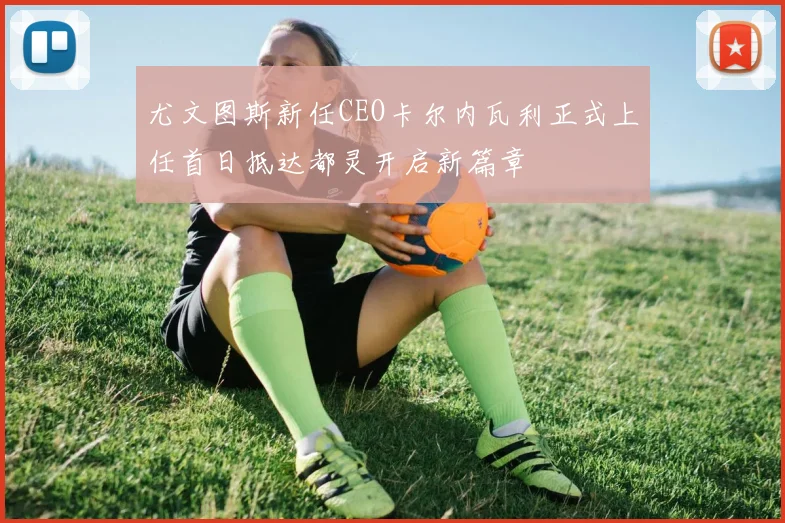 尤文图斯新任CEO卡尔内瓦利正式上任首日抵达都灵开启新篇章